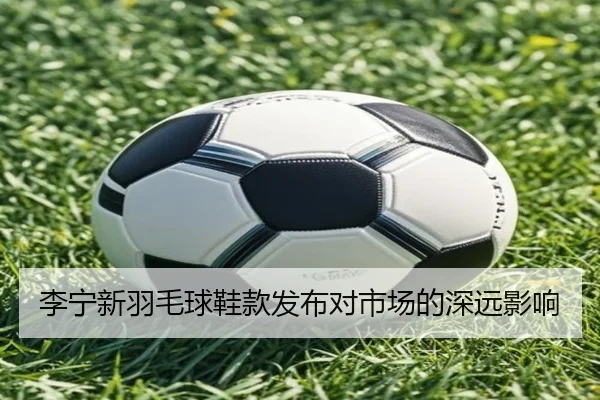 李宁新羽毛球鞋款发布对市场的深远影响